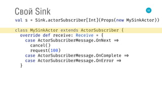 52
Свой Sink
val s = Sink.actorSubscriber[Int](Props(new MySinkActor)) 
 
class MySinkActor extends ActorSubscriber { 
override def receive: Receive = { 
case ActorSubscriberMessage.OnNext => 
cancel() 
request(100) 
case ActorSubscriberMessage.OnComplete => 
case ActorSubscriberMessage.OnError => 
}
 