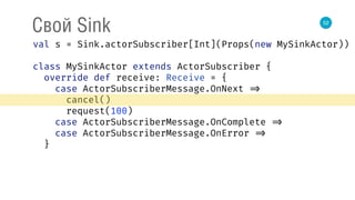 52
Свой Sink
val s = Sink.actorSubscriber[Int](Props(new MySinkActor)) 
 
class MySinkActor extends ActorSubscriber { 
override def receive: Receive = { 
case ActorSubscriberMessage.OnNext => 
cancel() 
request(100) 
case ActorSubscriberMessage.OnComplete => 
case ActorSubscriberMessage.OnError => 
}
 