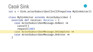 52
Свой Sink
val s = Sink.actorSubscriber[Int](Props(new MySinkActor)) 
 
class MySinkActor extends ActorSubscriber { 
override def receive: Receive = { 
case ActorSubscriberMessage.OnNext => 
cancel() 
request(100) 
case ActorSubscriberMessage.OnComplete => 
case ActorSubscriberMessage.OnError => 
}
 