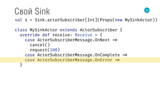 52
Свой Sink
val s = Sink.actorSubscriber[Int](Props(new MySinkActor)) 
 
class MySinkActor extends ActorSubscriber { 
override def receive: Receive = { 
case ActorSubscriberMessage.OnNext => 
cancel() 
request(100) 
case ActorSubscriberMessage.OnComplete => 
case ActorSubscriberMessage.OnError => 
}
 