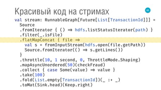 85
Красивый код на стримах
val stream: RunnableGraph[Future[List[TransactionId]]] = 
Source 
.fromIterator { () => hdfs.listStatusIterator(path) } 
.filter(_.isFile) 
.flatMapConcat { file => 
val s = fromInputStream(hdfs.open(file.getPath)) 
Source.fromIterator(() => s.getLines()) 
} 
.throttle(10, 1 second, 0, ThrottleMode.Shaping) 
.mapAsyncUnordered(50)(checkFraud) 
.collect { case Some(value) => value } 
.take(100) 
.fold(List.empty[TransactionId])(_ :+ _) 
.toMat(Sink.head)(Keep.right) 
 