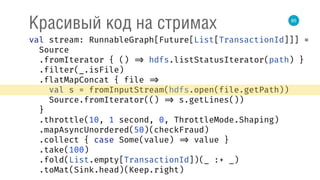 85
Красивый код на стримах
val stream: RunnableGraph[Future[List[TransactionId]]] = 
Source 
.fromIterator { () => hdfs.listStatusIterator(path) } 
.filter(_.isFile) 
.flatMapConcat { file => 
val s = fromInputStream(hdfs.open(file.getPath)) 
Source.fromIterator(() => s.getLines()) 
} 
.throttle(10, 1 second, 0, ThrottleMode.Shaping) 
.mapAsyncUnordered(50)(checkFraud) 
.collect { case Some(value) => value } 
.take(100) 
.fold(List.empty[TransactionId])(_ :+ _) 
.toMat(Sink.head)(Keep.right) 
 