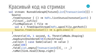 85
Красивый код на стримах
val stream: RunnableGraph[Future[List[TransactionId]]] = 
Source 
.fromIterator { () => hdfs.listStatusIterator(path) } 
.filter(_.isFile) 
.flatMapConcat { file => 
val s = fromInputStream(hdfs.open(file.getPath)) 
Source.fromIterator(() => s.getLines()) 
} 
.throttle(10, 1 second, 0, ThrottleMode.Shaping) 
.mapAsyncUnordered(50)(checkFraud) 
.collect { case Some(value) => value } 
.take(100) 
.fold(List.empty[TransactionId])(_ :+ _) 
.toMat(Sink.head)(Keep.right) 
 