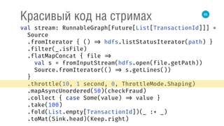 85
Красивый код на стримах
val stream: RunnableGraph[Future[List[TransactionId]]] = 
Source 
.fromIterator { () => hdfs.listStatusIterator(path) } 
.filter(_.isFile) 
.flatMapConcat { file => 
val s = fromInputStream(hdfs.open(file.getPath)) 
Source.fromIterator(() => s.getLines()) 
} 
.throttle(10, 1 second, 0, ThrottleMode.Shaping) 
.mapAsyncUnordered(50)(checkFraud) 
.collect { case Some(value) => value } 
.take(100) 
.fold(List.empty[TransactionId])(_ :+ _) 
.toMat(Sink.head)(Keep.right) 
 
