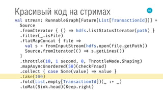 85
Красивый код на стримах
val stream: RunnableGraph[Future[List[TransactionId]]] = 
Source 
.fromIterator { () => hdfs.listStatusIterator(path) } 
.filter(_.isFile) 
.flatMapConcat { file => 
val s = fromInputStream(hdfs.open(file.getPath)) 
Source.fromIterator(() => s.getLines()) 
} 
.throttle(10, 1 second, 0, ThrottleMode.Shaping) 
.mapAsyncUnordered(50)(checkFraud) 
.collect { case Some(value) => value } 
.take(100) 
.fold(List.empty[TransactionId])(_ :+ _) 
.toMat(Sink.head)(Keep.right) 
 