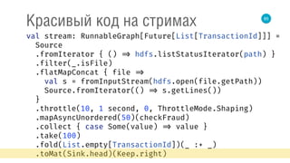85
Красивый код на стримах
val stream: RunnableGraph[Future[List[TransactionId]]] = 
Source 
.fromIterator { () => hdfs.listStatusIterator(path) } 
.filter(_.isFile) 
.flatMapConcat { file => 
val s = fromInputStream(hdfs.open(file.getPath)) 
Source.fromIterator(() => s.getLines()) 
} 
.throttle(10, 1 second, 0, ThrottleMode.Shaping) 
.mapAsyncUnordered(50)(checkFraud) 
.collect { case Some(value) => value } 
.take(100) 
.fold(List.empty[TransactionId])(_ :+ _) 
.toMat(Sink.head)(Keep.right) 
 