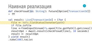 17
Наивная реализация
def checkFraud(in: String): Future[Option[TransactionId]]
= ???
val result: List[TransactionId] = (for { 
file <- hdfs.listStatusIterator(path) 
if file.isFile 
line <-fromInputStream(fs.open(file.getPath)).getLines() 
resultOpt = Await.result(checkFraud(line), 10 seconds) 
result <- resultOpt 
} yield result)
.take(100).toList
 