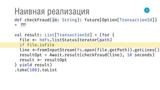 17
Наивная реализация
def checkFraud(in: String): Future[Option[TransactionId]]
= ???
val result: List[TransactionId] = (for { 
file <- hdfs.listStatusIterator(path) 
if file.isFile 
line <-fromInputStream(fs.open(file.getPath)).getLines() 
resultOpt = Await.result(checkFraud(line), 10 seconds) 
result <- resultOpt 
} yield result)
.take(100).toList
 