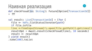 17
Наивная реализация
def checkFraud(in: String): Future[Option[TransactionId]]
= ???
val result: List[TransactionId] = (for { 
file <- hdfs.listStatusIterator(path) 
if file.isFile 
line <-fromInputStream(fs.open(file.getPath)).getLines() 
resultOpt = Await.result(checkFraud(line), 10 seconds) 
result <- resultOpt 
} yield result)
.take(100).toList
 