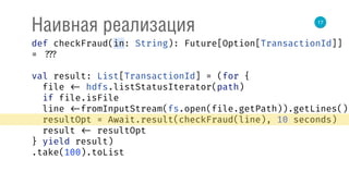 17
Наивная реализация
def checkFraud(in: String): Future[Option[TransactionId]]
= ???
val result: List[TransactionId] = (for { 
file <- hdfs.listStatusIterator(path) 
if file.isFile 
line <-fromInputStream(fs.open(file.getPath)).getLines() 
resultOpt = Await.result(checkFraud(line), 10 seconds) 
result <- resultOpt 
} yield result)
.take(100).toList
 