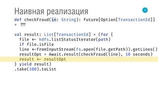17
Наивная реализация
def checkFraud(in: String): Future[Option[TransactionId]]
= ???
val result: List[TransactionId] = (for { 
file <- hdfs.listStatusIterator(path) 
if file.isFile 
line <-fromInputStream(fs.open(file.getPath)).getLines() 
resultOpt = Await.result(checkFraud(line), 10 seconds) 
result <- resultOpt 
} yield result)
.take(100).toList
 