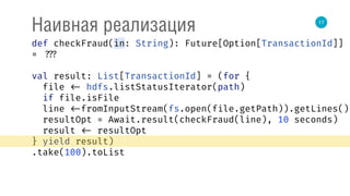 17
Наивная реализация
def checkFraud(in: String): Future[Option[TransactionId]]
= ???
val result: List[TransactionId] = (for { 
file <- hdfs.listStatusIterator(path) 
if file.isFile 
line <-fromInputStream(fs.open(file.getPath)).getLines() 
resultOpt = Await.result(checkFraud(line), 10 seconds) 
result <- resultOpt 
} yield result)
.take(100).toList
 