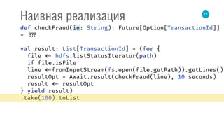 17
Наивная реализация
def checkFraud(in: String): Future[Option[TransactionId]]
= ???
val result: List[TransactionId] = (for { 
file <- hdfs.listStatusIterator(path) 
if file.isFile 
line <-fromInputStream(fs.open(file.getPath)).getLines() 
resultOpt = Await.result(checkFraud(line), 10 seconds) 
result <- resultOpt 
} yield result)
.take(100).toList
 