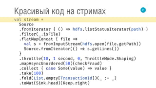 21
Красивый код на стримах
val stream = 
Source 
.fromIterator { () => hdfs.listStatusIterator(path) } 
.filter(_.isFile) 
.flatMapConcat { file => 
val s = fromInputStream(hdfs.open(file.getPath)) 
Source.fromIterator(() => s.getLines()) 
} 
.throttle(10, 1 second, 0, ThrottleMode.Shaping) 
.mapAsyncUnordered(50)(checkFraud) 
.collect { case Some(value) => value } 
.take(100) 
.fold(List.empty[TransactionId])(_ :+ _) 
.toMat(Sink.head)(Keep.right) 
 