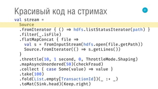21
Красивый код на стримах
val stream = 
Source 
.fromIterator { () => hdfs.listStatusIterator(path) } 
.filter(_.isFile) 
.flatMapConcat { file => 
val s = fromInputStream(hdfs.open(file.getPath)) 
Source.fromIterator(() => s.getLines()) 
} 
.throttle(10, 1 second, 0, ThrottleMode.Shaping) 
.mapAsyncUnordered(50)(checkFraud) 
.collect { case Some(value) => value } 
.take(100) 
.fold(List.empty[TransactionId])(_ :+ _) 
.toMat(Sink.head)(Keep.right) 
 