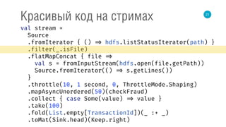 21
Красивый код на стримах
val stream = 
Source 
.fromIterator { () => hdfs.listStatusIterator(path) } 
.filter(_.isFile) 
.flatMapConcat { file => 
val s = fromInputStream(hdfs.open(file.getPath)) 
Source.fromIterator(() => s.getLines()) 
} 
.throttle(10, 1 second, 0, ThrottleMode.Shaping) 
.mapAsyncUnordered(50)(checkFraud) 
.collect { case Some(value) => value } 
.take(100) 
.fold(List.empty[TransactionId])(_ :+ _) 
.toMat(Sink.head)(Keep.right) 
 