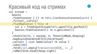 21
Красивый код на стримах
val stream = 
Source 
.fromIterator { () => hdfs.listStatusIterator(path) } 
.filter(_.isFile) 
.flatMapConcat { file => 
val s = fromInputStream(hdfs.open(file.getPath)) 
Source.fromIterator(() => s.getLines()) 
} 
.throttle(10, 1 second, 0, ThrottleMode.Shaping) 
.mapAsyncUnordered(50)(checkFraud) 
.collect { case Some(value) => value } 
.take(100) 
.fold(List.empty[TransactionId])(_ :+ _) 
.toMat(Sink.head)(Keep.right) 
 