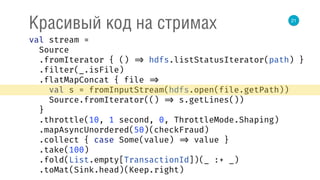 21
Красивый код на стримах
val stream = 
Source 
.fromIterator { () => hdfs.listStatusIterator(path) } 
.filter(_.isFile) 
.flatMapConcat { file => 
val s = fromInputStream(hdfs.open(file.getPath)) 
Source.fromIterator(() => s.getLines()) 
} 
.throttle(10, 1 second, 0, ThrottleMode.Shaping) 
.mapAsyncUnordered(50)(checkFraud) 
.collect { case Some(value) => value } 
.take(100) 
.fold(List.empty[TransactionId])(_ :+ _) 
.toMat(Sink.head)(Keep.right) 
 