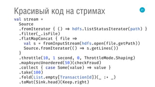 21
Красивый код на стримах
val stream = 
Source 
.fromIterator { () => hdfs.listStatusIterator(path) } 
.filter(_.isFile) 
.flatMapConcat { file => 
val s = fromInputStream(hdfs.open(file.getPath)) 
Source.fromIterator(() => s.getLines()) 
} 
.throttle(10, 1 second, 0, ThrottleMode.Shaping) 
.mapAsyncUnordered(50)(checkFraud) 
.collect { case Some(value) => value } 
.take(100) 
.fold(List.empty[TransactionId])(_ :+ _) 
.toMat(Sink.head)(Keep.right) 
 