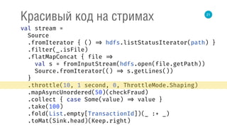 21
Красивый код на стримах
val stream = 
Source 
.fromIterator { () => hdfs.listStatusIterator(path) } 
.filter(_.isFile) 
.flatMapConcat { file => 
val s = fromInputStream(hdfs.open(file.getPath)) 
Source.fromIterator(() => s.getLines()) 
} 
.throttle(10, 1 second, 0, ThrottleMode.Shaping) 
.mapAsyncUnordered(50)(checkFraud) 
.collect { case Some(value) => value } 
.take(100) 
.fold(List.empty[TransactionId])(_ :+ _) 
.toMat(Sink.head)(Keep.right) 
 