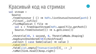 21
Красивый код на стримах
val stream = 
Source 
.fromIterator { () => hdfs.listStatusIterator(path) } 
.filter(_.isFile) 
.flatMapConcat { file => 
val s = fromInputStream(hdfs.open(file.getPath)) 
Source.fromIterator(() => s.getLines()) 
} 
.throttle(10, 1 second, 0, ThrottleMode.Shaping) 
.mapAsyncUnordered(50)(checkFraud) 
.collect { case Some(value) => value } 
.take(100) 
.fold(List.empty[TransactionId])(_ :+ _) 
.toMat(Sink.head)(Keep.right) 
 