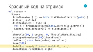 21
Красивый код на стримах
val stream = 
Source 
.fromIterator { () => hdfs.listStatusIterator(path) } 
.filter(_.isFile) 
.flatMapConcat { file => 
val s = fromInputStream(hdfs.open(file.getPath)) 
Source.fromIterator(() => s.getLines()) 
} 
.throttle(10, 1 second, 0, ThrottleMode.Shaping) 
.mapAsyncUnordered(50)(checkFraud) 
.collect { case Some(value) => value } 
.take(100) 
.fold(List.empty[TransactionId])(_ :+ _) 
.toMat(Sink.head)(Keep.right) 
 