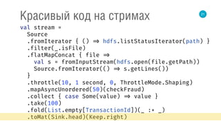 21
Красивый код на стримах
val stream = 
Source 
.fromIterator { () => hdfs.listStatusIterator(path) } 
.filter(_.isFile) 
.flatMapConcat { file => 
val s = fromInputStream(hdfs.open(file.getPath)) 
Source.fromIterator(() => s.getLines()) 
} 
.throttle(10, 1 second, 0, ThrottleMode.Shaping) 
.mapAsyncUnordered(50)(checkFraud) 
.collect { case Some(value) => value } 
.take(100) 
.fold(List.empty[TransactionId])(_ :+ _) 
.toMat(Sink.head)(Keep.right) 
 