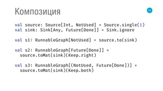 31
Композиция
val source: Source[Int, NotUsed] = Source.single(1) 
val sink: Sink[Any, Future[Done]] = Sink.ignore 
 
val s1: RunnableGraph[NotUsed] = source.to(sink) 
 
val s2: RunnableGraph[Future[Done]] = 
source.toMat(sink)(Keep.right) 
 
val s3: RunnableGraph[(NotUsed, Future[Done])] = 
source.toMat(sink)(Keep.both) 
 