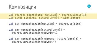 31
Композиция
val source: Source[Int, NotUsed] = Source.single(1) 
val sink: Sink[Any, Future[Done]] = Sink.ignore 
 
val s1: RunnableGraph[NotUsed] = source.to(sink) 
 
val s2: RunnableGraph[Future[Done]] = 
source.toMat(sink)(Keep.right) 
 
val s3: RunnableGraph[(NotUsed, Future[Done])] = 
source.toMat(sink)(Keep.both) 
 
