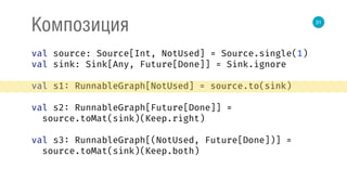 31
Композиция
val source: Source[Int, NotUsed] = Source.single(1) 
val sink: Sink[Any, Future[Done]] = Sink.ignore 
 
val s1: RunnableGraph[NotUsed] = source.to(sink) 
 
val s2: RunnableGraph[Future[Done]] = 
source.toMat(sink)(Keep.right) 
 
val s3: RunnableGraph[(NotUsed, Future[Done])] = 
source.toMat(sink)(Keep.both) 
 