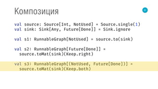 31
Композиция
val source: Source[Int, NotUsed] = Source.single(1) 
val sink: Sink[Any, Future[Done]] = Sink.ignore 
 
val s1: RunnableGraph[NotUsed] = source.to(sink) 
 
val s2: RunnableGraph[Future[Done]] = 
source.toMat(sink)(Keep.right) 
 
val s3: RunnableGraph[(NotUsed, Future[Done])] = 
source.toMat(sink)(Keep.both) 
 