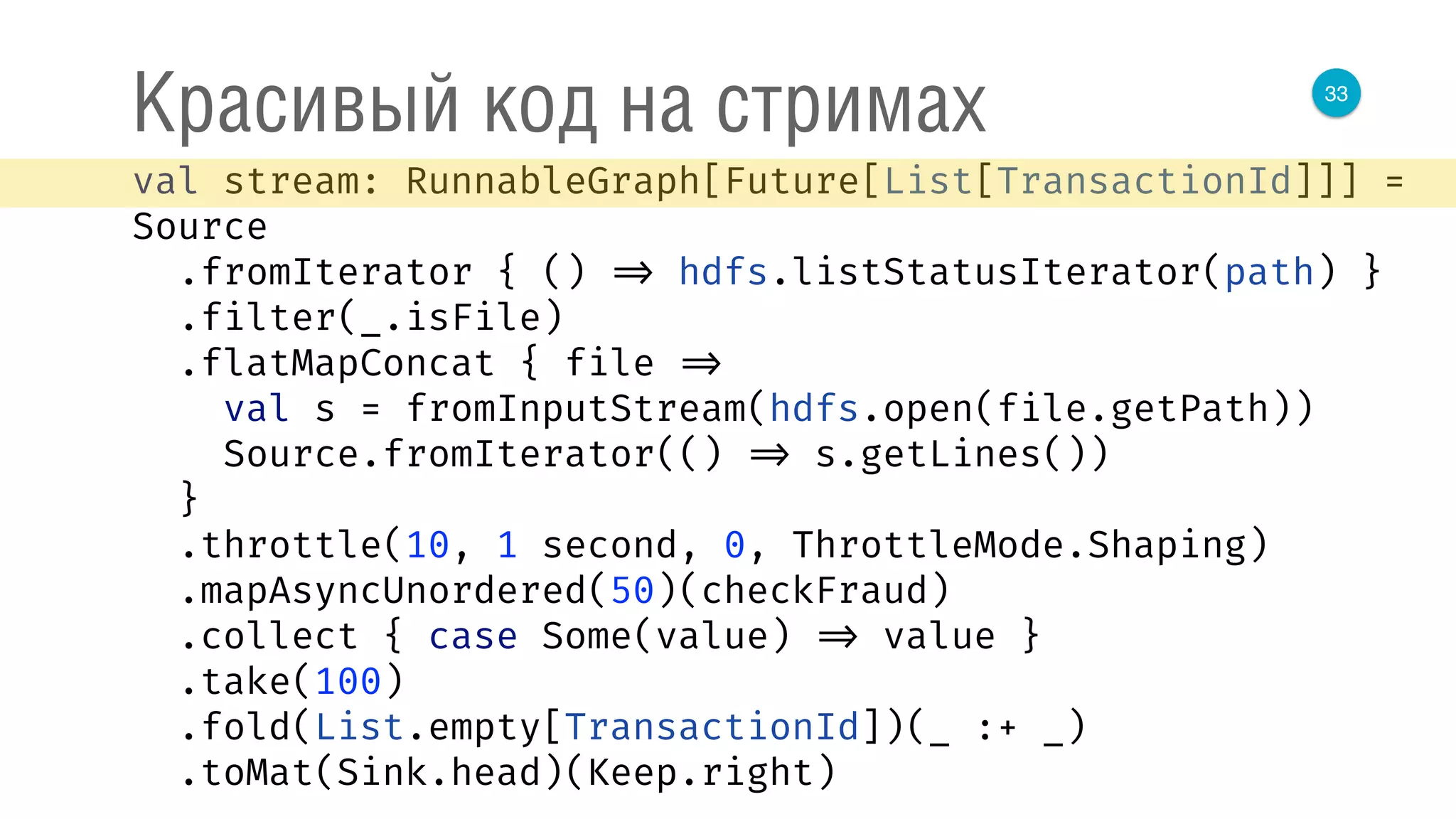 33
Красивый код на стримах
val stream: RunnableGraph[Future[List[TransactionId]]] =
Source 
.fromIterator { () => hdfs.listStatusIterator(path) } 
.filter(_.isFile) 
.flatMapConcat { file => 
val s = fromInputStream(hdfs.open(file.getPath)) 
Source.fromIterator(() => s.getLines()) 
} 
.throttle(10, 1 second, 0, ThrottleMode.Shaping) 
.mapAsyncUnordered(50)(checkFraud) 
.collect { case Some(value) => value } 
.take(100) 
.fold(List.empty[TransactionId])(_ :+ _) 
.toMat(Sink.head)(Keep.right) 
 