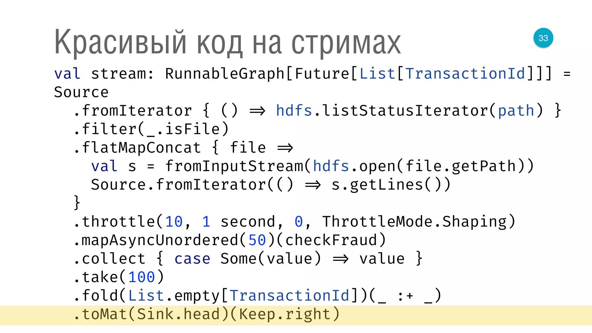 33
Красивый код на стримах
val stream: RunnableGraph[Future[List[TransactionId]]] =
Source 
.fromIterator { () => hdfs.listStatusIterator(path) } 
.filter(_.isFile) 
.flatMapConcat { file => 
val s = fromInputStream(hdfs.open(file.getPath)) 
Source.fromIterator(() => s.getLines()) 
} 
.throttle(10, 1 second, 0, ThrottleMode.Shaping) 
.mapAsyncUnordered(50)(checkFraud) 
.collect { case Some(value) => value } 
.take(100) 
.fold(List.empty[TransactionId])(_ :+ _) 
.toMat(Sink.head)(Keep.right) 
 