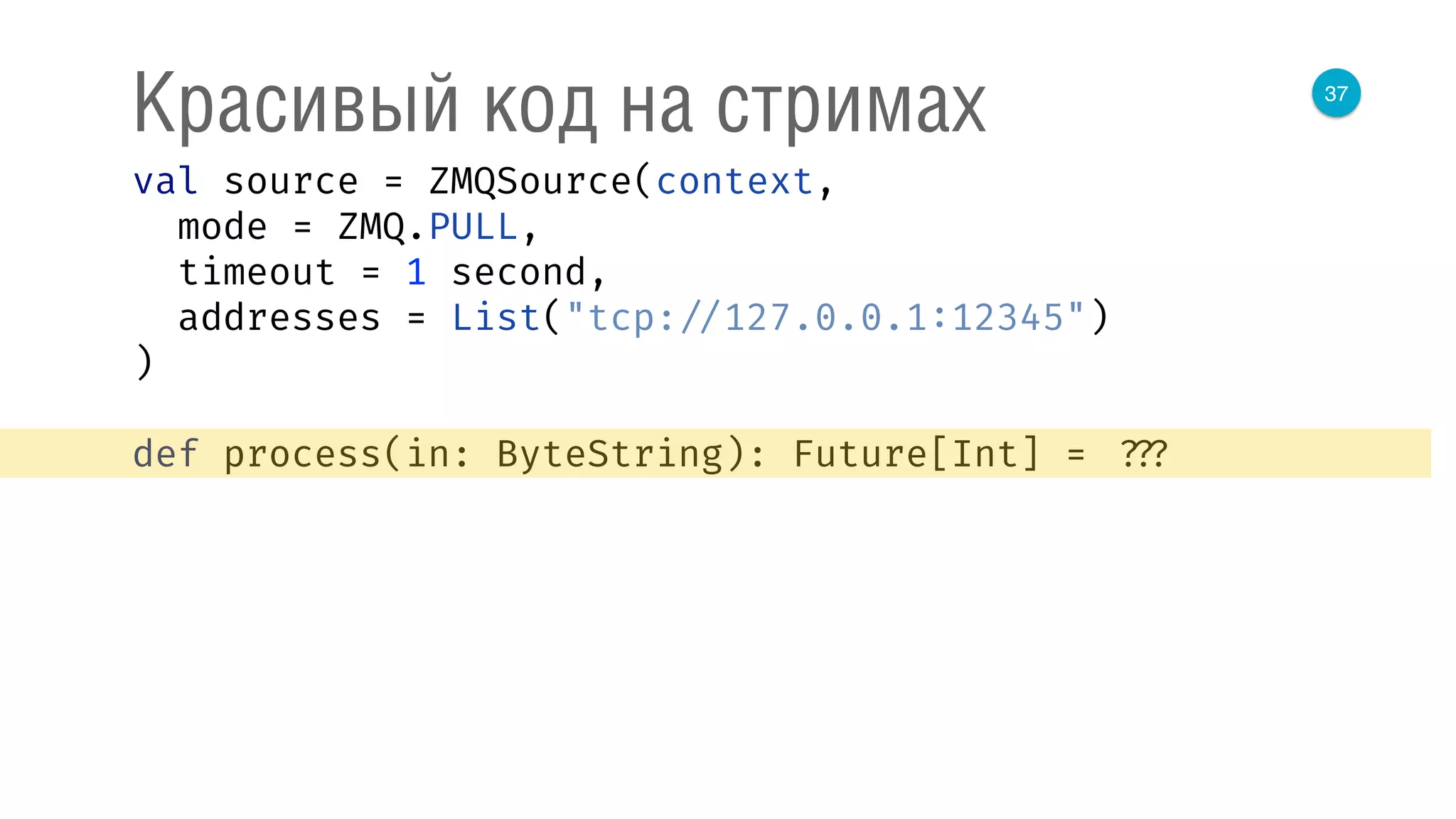 37
Красивый код на стримах
val source = ZMQSource(context, 
mode = ZMQ.PULL, 
timeout = 1 second, 
addresses = List("tcp: //127.0.0.1:12345") 
) 
 
def process(in: ByteString): Future[Int] = ???
 