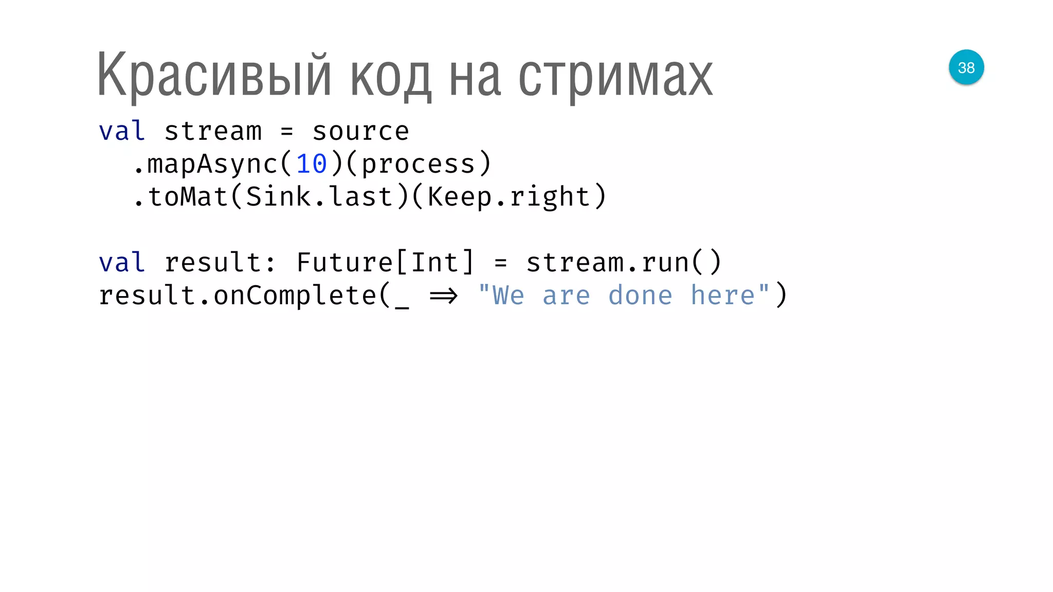 38
Красивый код на стримах
val stream = source 
.mapAsync(10)(process) 
.toMat(Sink.last)(Keep.right) 
 
val result: Future[Int] = stream.run() 
result.onComplete(_ => "We are done here") 
 