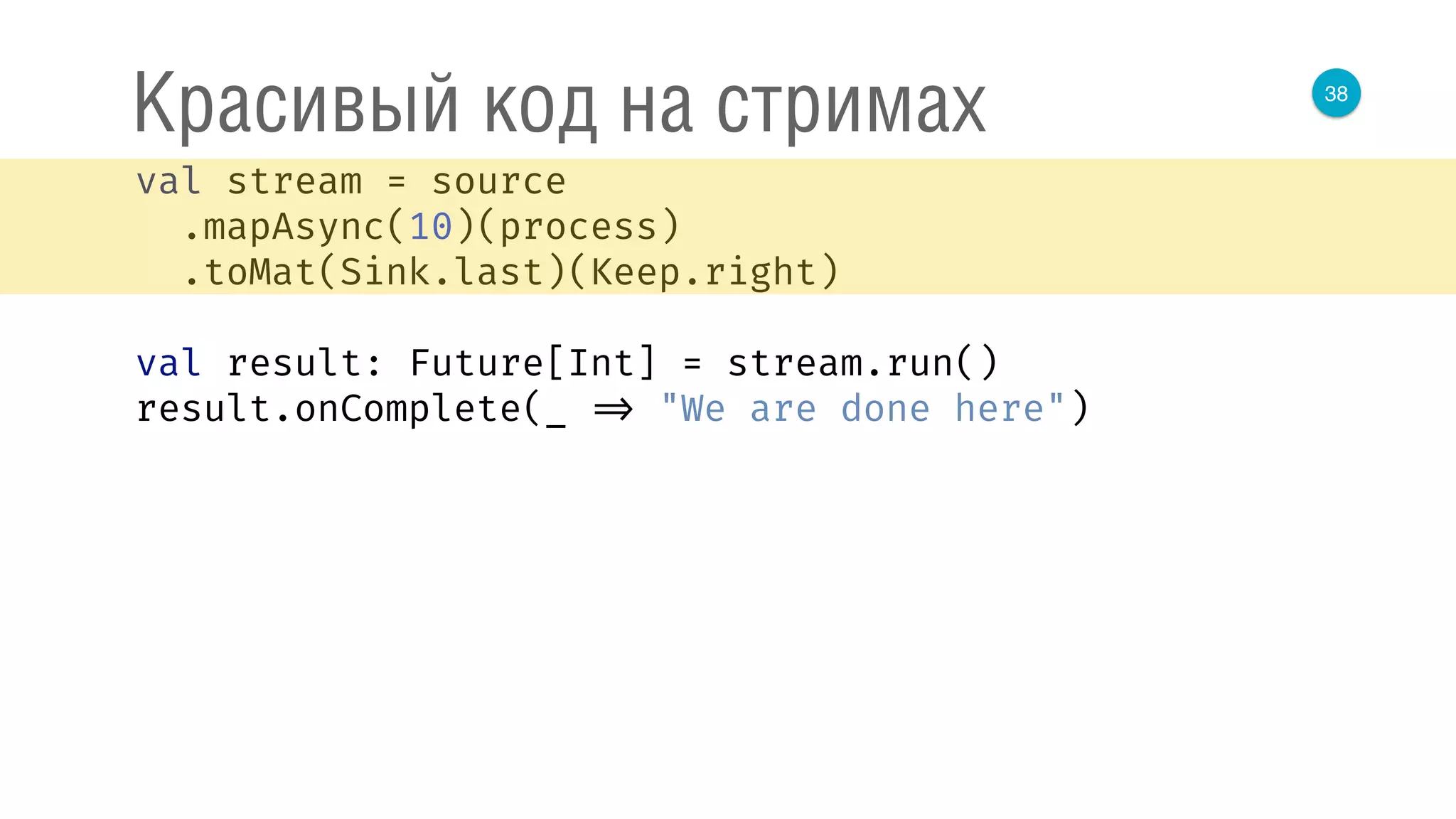 38
Красивый код на стримах
val stream = source 
.mapAsync(10)(process) 
.toMat(Sink.last)(Keep.right) 
 
val result: Future[Int] = stream.run() 
result.onComplete(_ => "We are done here") 
 