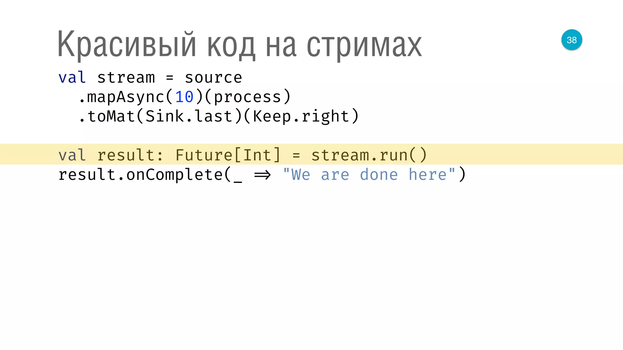 38
Красивый код на стримах
val stream = source 
.mapAsync(10)(process) 
.toMat(Sink.last)(Keep.right) 
 
val result: Future[Int] = stream.run() 
result.onComplete(_ => "We are done here") 
 