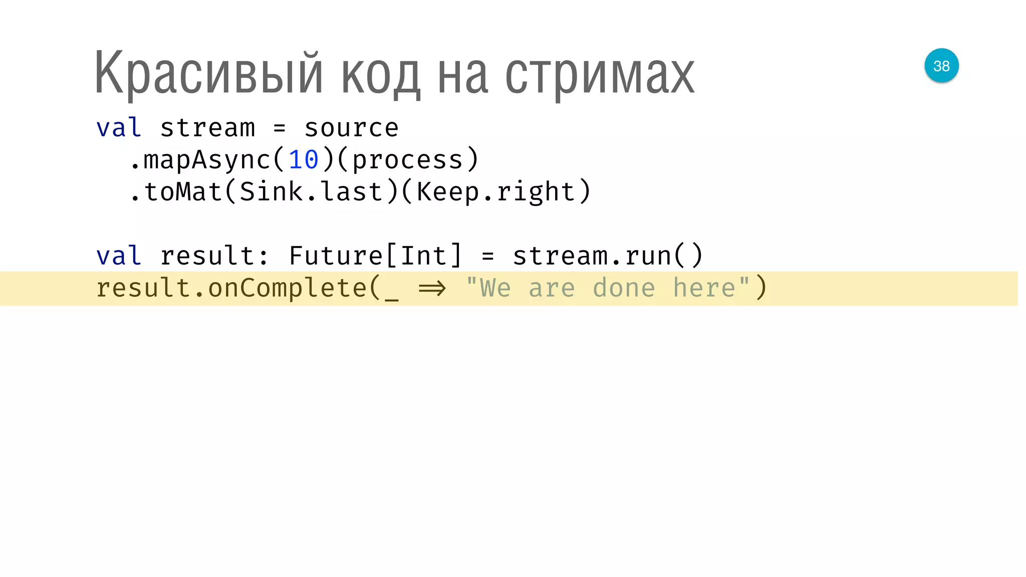 38
Красивый код на стримах
val stream = source 
.mapAsync(10)(process) 
.toMat(Sink.last)(Keep.right) 
 
val result: Future[Int] = stream.run() 
result.onComplete(_ => "We are done here") 
 