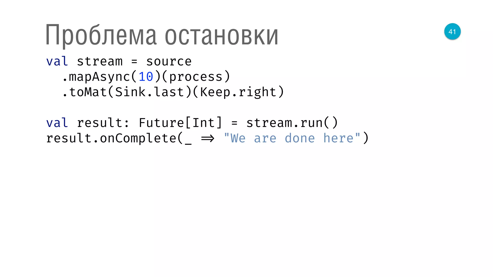 41
Проблема остановки
val stream = source 
.mapAsync(10)(process) 
.toMat(Sink.last)(Keep.right) 
 
val result: Future[Int] = stream.run() 
result.onComplete(_ => "We are done here") 
 