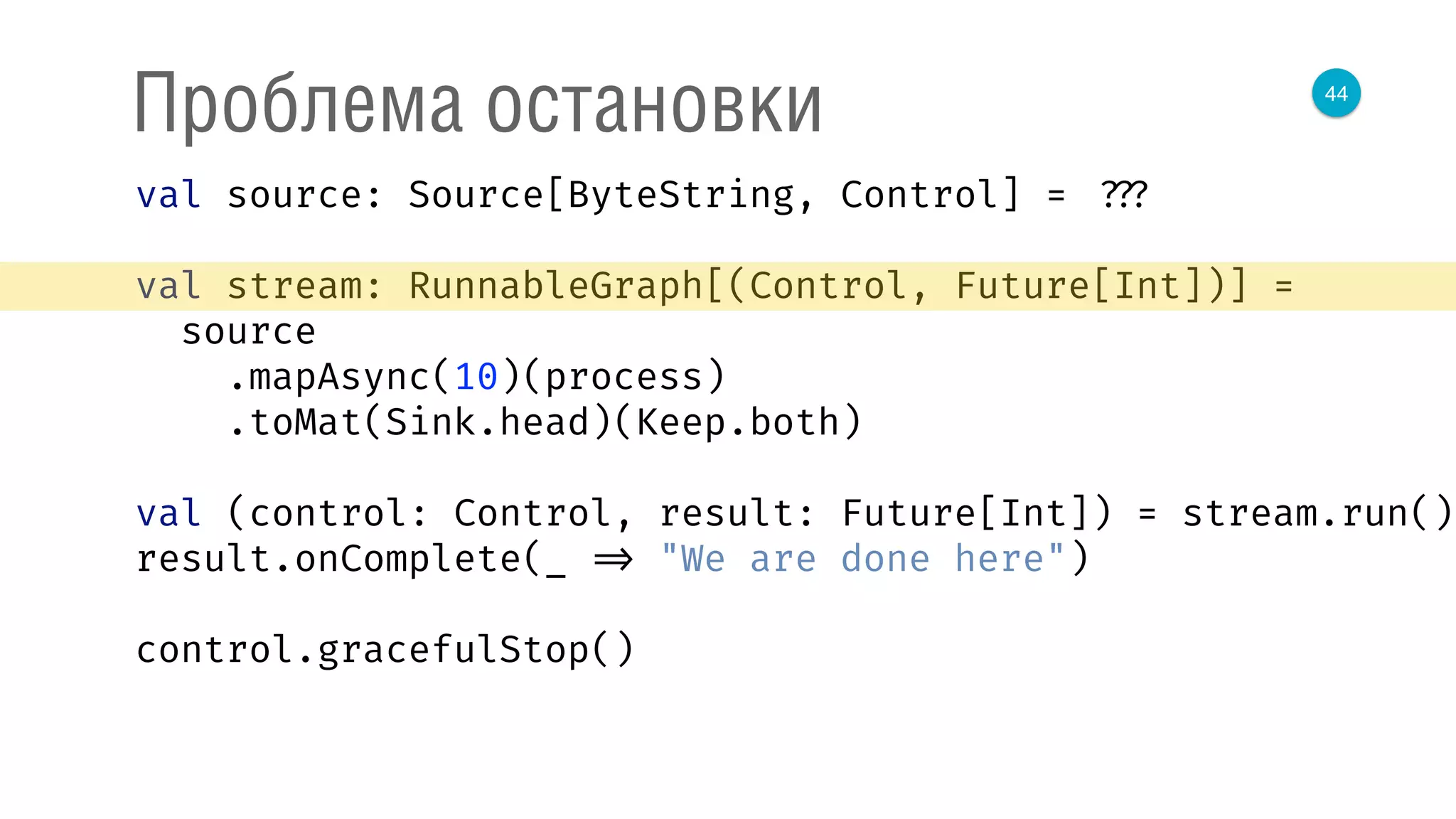 44
Проблема остановки
val source: Source[ByteString, Control] = ???
val stream: RunnableGraph[(Control, Future[Int])] =
source 
.mapAsync(10)(process) 
.toMat(Sink.head)(Keep.both) 
 
val (control: Control, result: Future[Int]) = stream.run() 
result.onComplete(_ => "We are done here") 
control.gracefulStop()
 