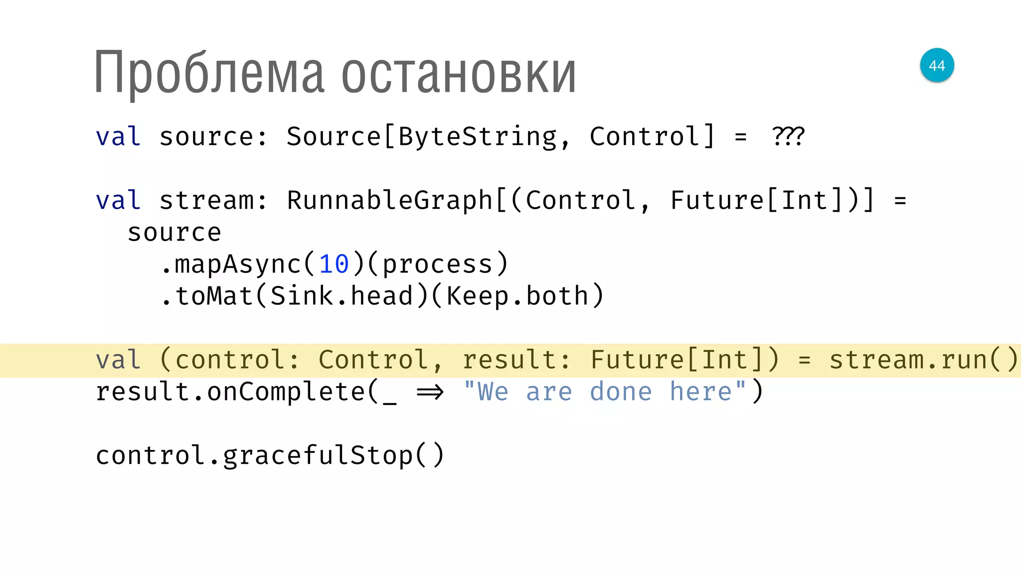 44
Проблема остановки
val source: Source[ByteString, Control] = ???
val stream: RunnableGraph[(Control, Future[Int])] =
source 
.mapAsync(10)(process) 
.toMat(Sink.head)(Keep.both) 
 
val (control: Control, result: Future[Int]) = stream.run() 
result.onComplete(_ => "We are done here") 
control.gracefulStop()
 