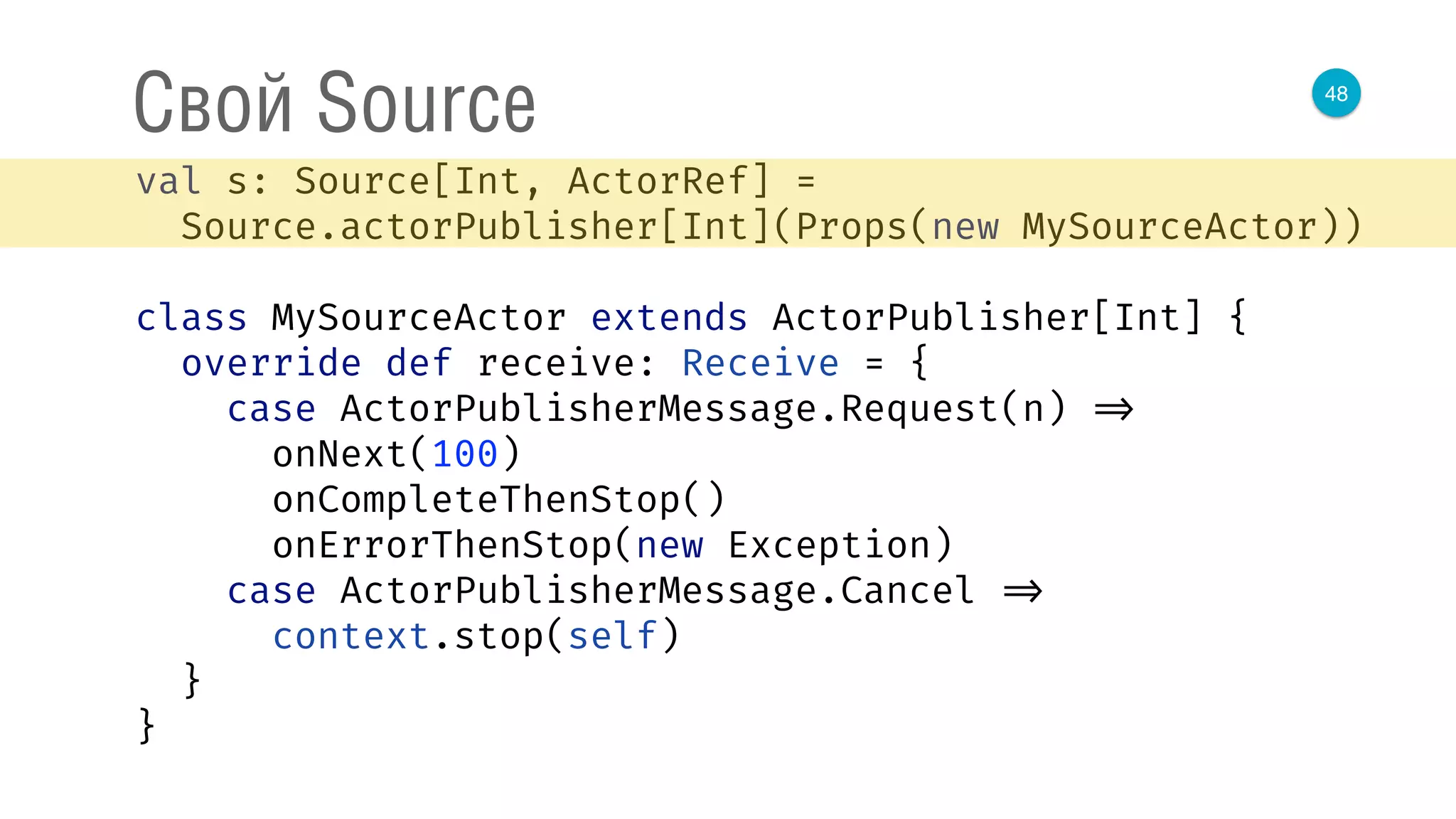 48
Свой Source
val s: Source[Int, ActorRef] = 
Source.actorPublisher[Int](Props(new MySourceActor)) 
 
class MySourceActor extends ActorPublisher[Int] { 
override def receive: Receive = { 
case ActorPublisherMessage.Request(n) => 
onNext(100) 
onCompleteThenStop() 
onErrorThenStop(new Exception) 
case ActorPublisherMessage.Cancel => 
context.stop(self) 
} 
} 
 