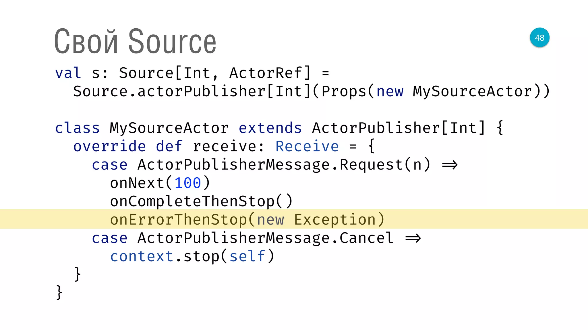 48
Свой Source
val s: Source[Int, ActorRef] = 
Source.actorPublisher[Int](Props(new MySourceActor)) 
 
class MySourceActor extends ActorPublisher[Int] { 
override def receive: Receive = { 
case ActorPublisherMessage.Request(n) => 
onNext(100) 
onCompleteThenStop() 
onErrorThenStop(new Exception) 
case ActorPublisherMessage.Cancel => 
context.stop(self) 
} 
} 
 