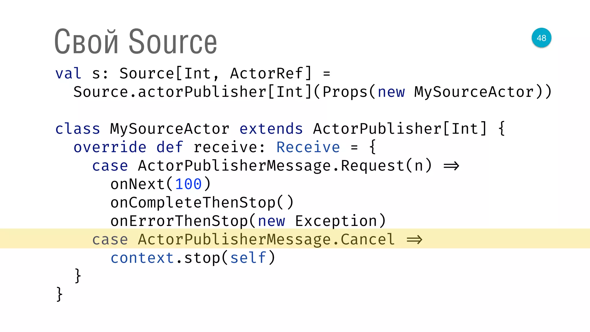 48
Свой Source
val s: Source[Int, ActorRef] = 
Source.actorPublisher[Int](Props(new MySourceActor)) 
 
class MySourceActor extends ActorPublisher[Int] { 
override def receive: Receive = { 
case ActorPublisherMessage.Request(n) => 
onNext(100) 
onCompleteThenStop() 
onErrorThenStop(new Exception) 
case ActorPublisherMessage.Cancel => 
context.stop(self) 
} 
} 
 