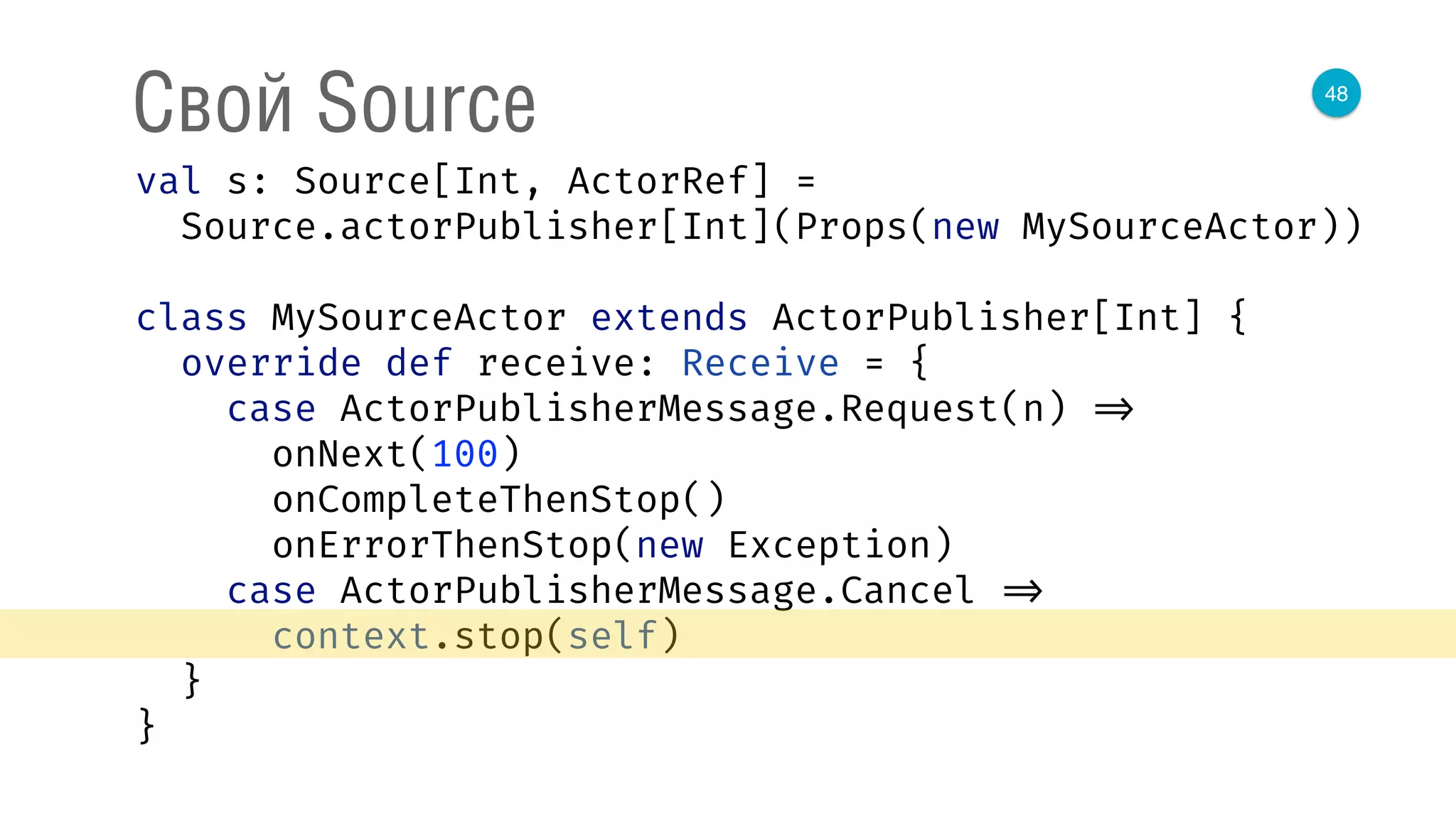 48
Свой Source
val s: Source[Int, ActorRef] = 
Source.actorPublisher[Int](Props(new MySourceActor)) 
 
class MySourceActor extends ActorPublisher[Int] { 
override def receive: Receive = { 
case ActorPublisherMessage.Request(n) => 
onNext(100) 
onCompleteThenStop() 
onErrorThenStop(new Exception) 
case ActorPublisherMessage.Cancel => 
context.stop(self) 
} 
} 
 