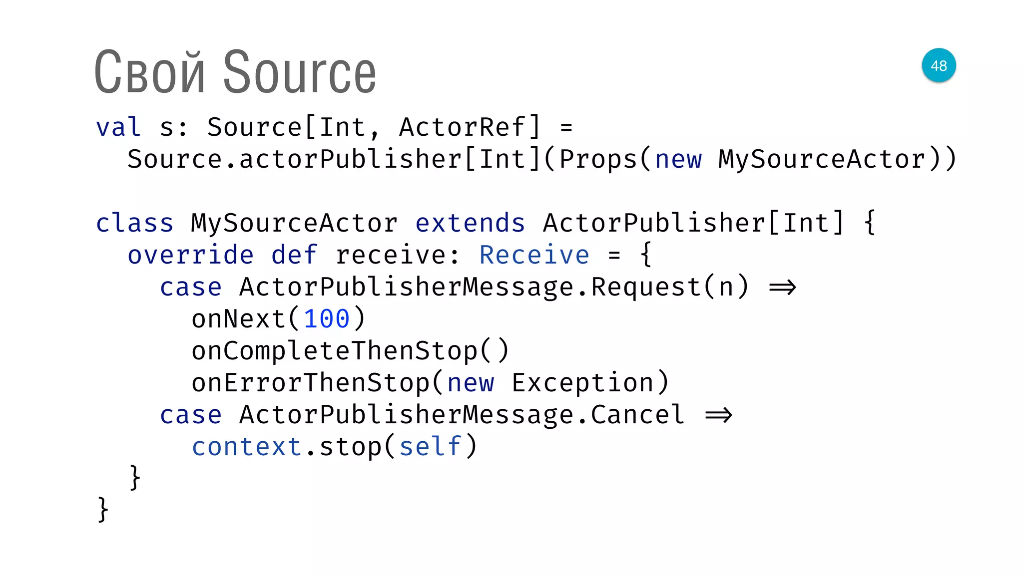 48
Свой Source
val s: Source[Int, ActorRef] = 
Source.actorPublisher[Int](Props(new MySourceActor)) 
 
class MySourceActor extends ActorPublisher[Int] { 
override def receive: Receive = { 
case ActorPublisherMessage.Request(n) => 
onNext(100) 
onCompleteThenStop() 
onErrorThenStop(new Exception) 
case ActorPublisherMessage.Cancel => 
context.stop(self) 
} 
} 
 