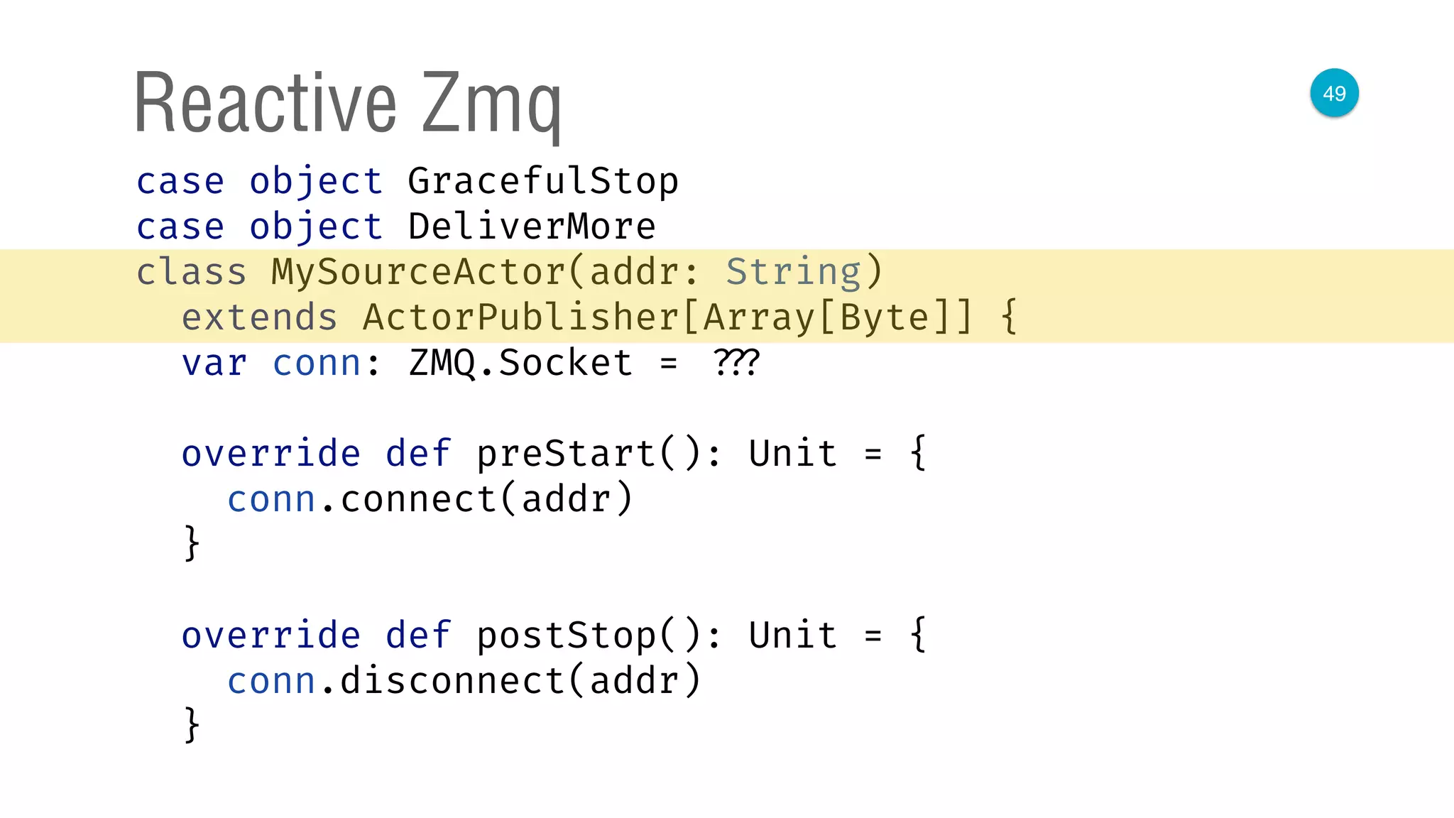 49
Reactive Zmq
case object GracefulStop 
case object DeliverMore 
class MySourceActor(addr: String)
extends ActorPublisher[Array[Byte]] { 
var conn: ZMQ.Socket = ??? 
 
override def preStart(): Unit = { 
conn.connect(addr) 
} 
 
override def postStop(): Unit = { 
conn.disconnect(addr) 
} 
 