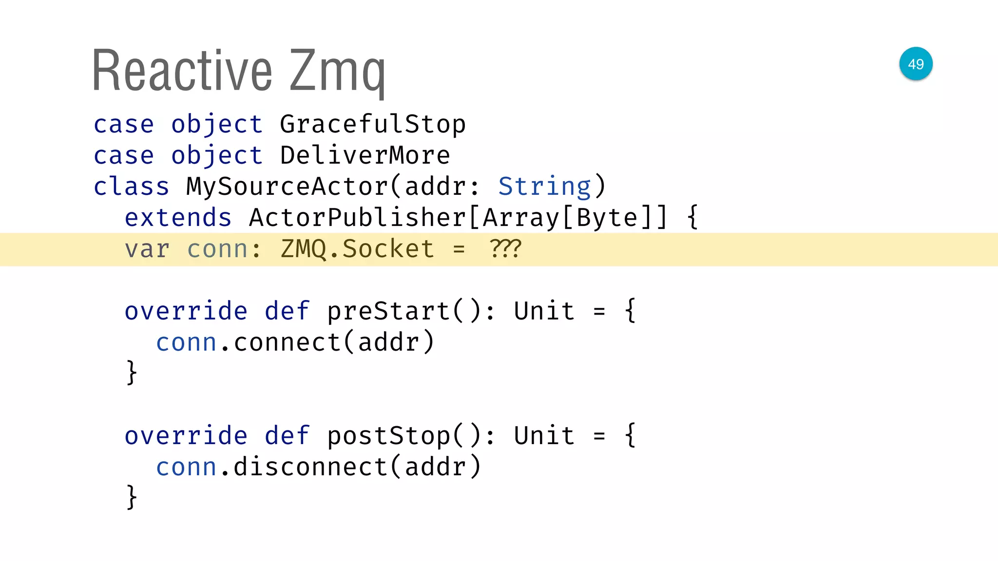 49
Reactive Zmq
case object GracefulStop 
case object DeliverMore 
class MySourceActor(addr: String)
extends ActorPublisher[Array[Byte]] { 
var conn: ZMQ.Socket = ??? 
 
override def preStart(): Unit = { 
conn.connect(addr) 
} 
 
override def postStop(): Unit = { 
conn.disconnect(addr) 
} 
 