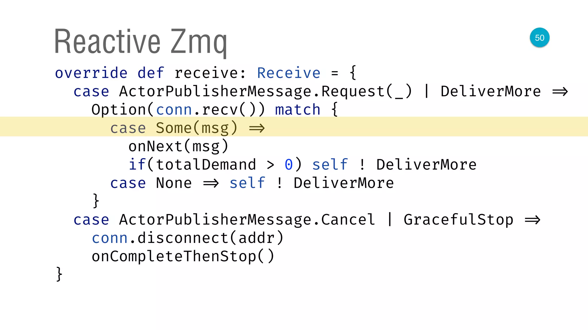 50
Reactive Zmq
override def receive: Receive = { 
case ActorPublisherMessage.Request(_) | DeliverMore => 
Option(conn.recv()) match { 
case Some(msg) => 
onNext(msg) 
if(totalDemand > 0) self ! DeliverMore 
case None => self ! DeliverMore 
} 
case ActorPublisherMessage.Cancel | GracefulStop => 
conn.disconnect(addr) 
onCompleteThenStop() 
} 
 