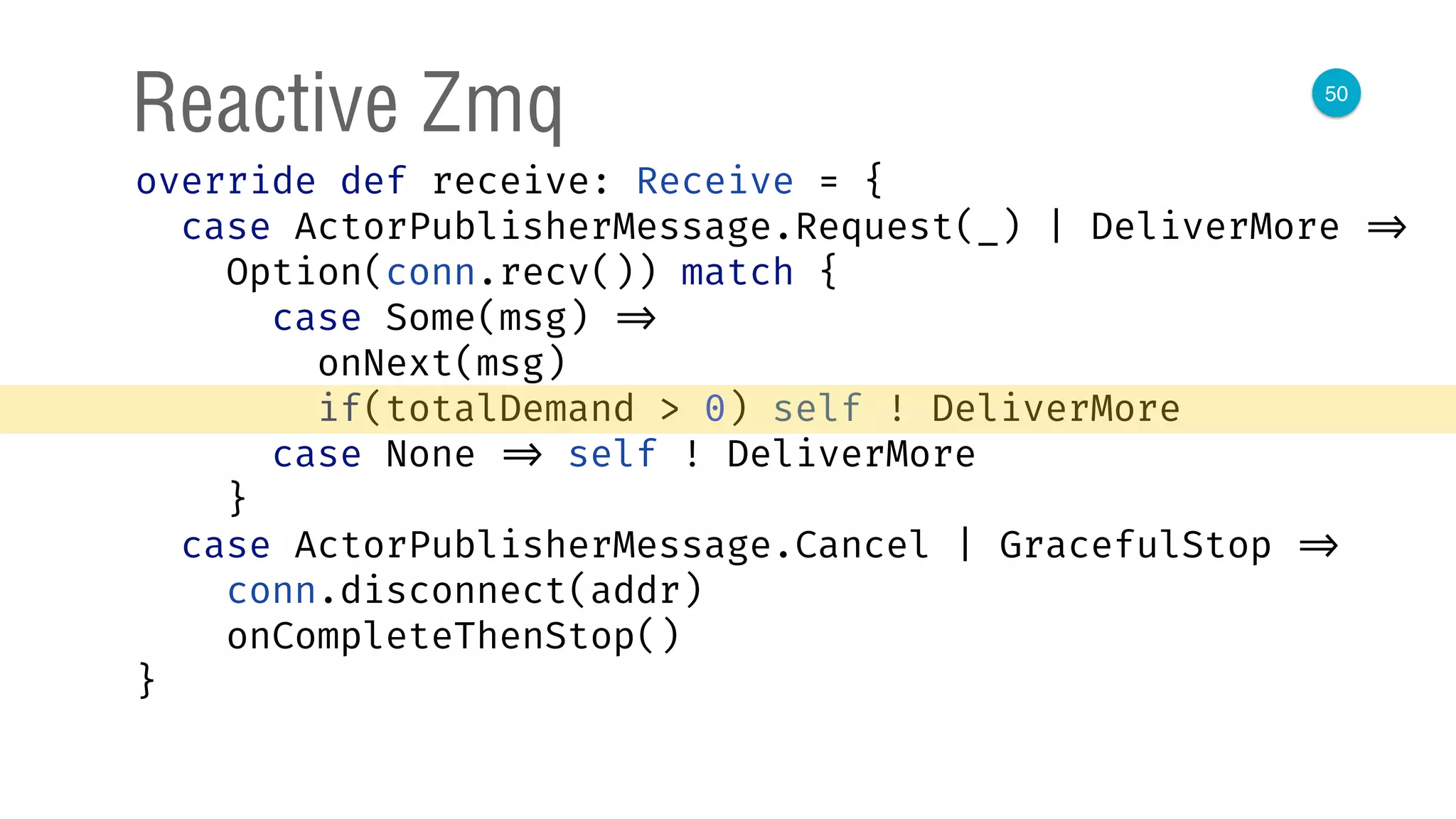 50
Reactive Zmq
override def receive: Receive = { 
case ActorPublisherMessage.Request(_) | DeliverMore => 
Option(conn.recv()) match { 
case Some(msg) => 
onNext(msg) 
if(totalDemand > 0) self ! DeliverMore 
case None => self ! DeliverMore 
} 
case ActorPublisherMessage.Cancel | GracefulStop => 
conn.disconnect(addr) 
onCompleteThenStop() 
} 
 